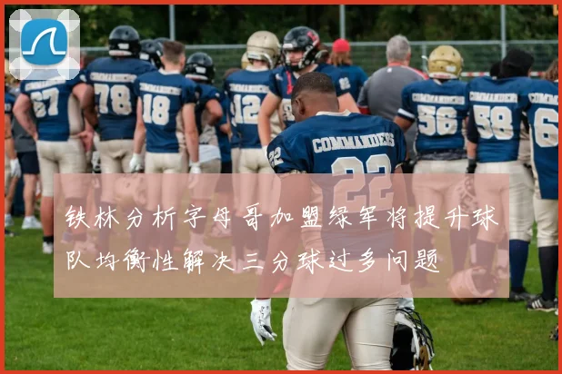 铁林分析字母哥加盟绿军将提升球队均衡性解决三分球过多问题