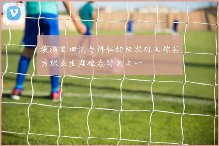 埃梅里回忆与拜仁的经典对决称其为职业生涯难忘时刻之一