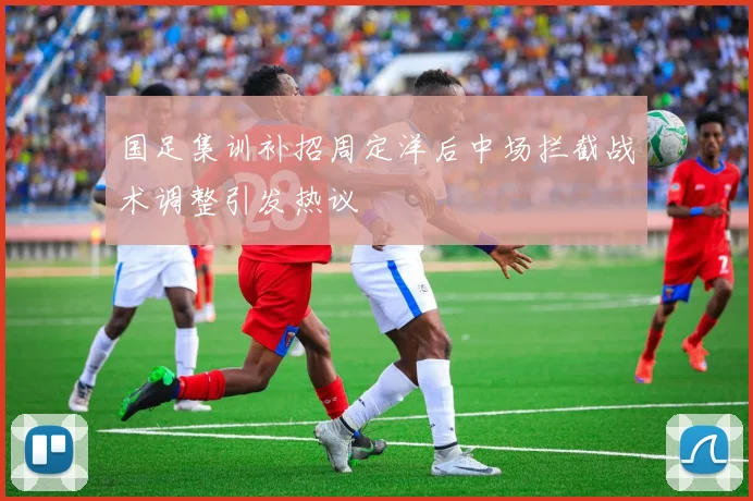国足集训补招周定洋后中场拦截战术调整引发热议