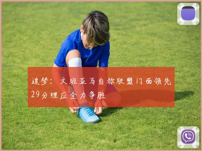 追梦：文班亚马自称联盟门面领先29分理应全力争胜