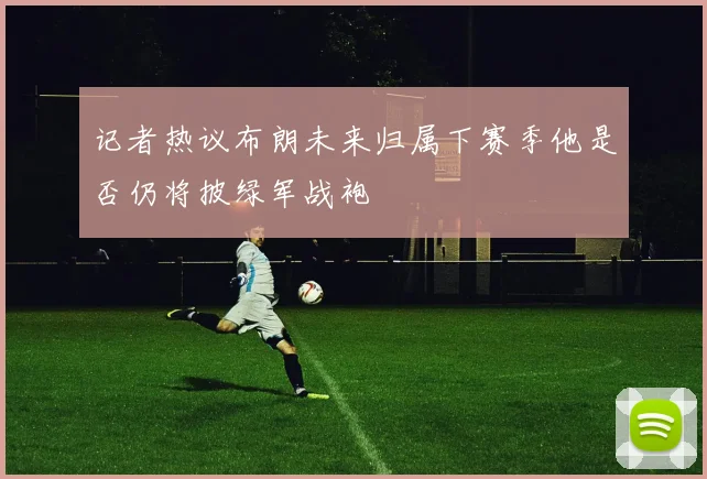 记者热议布朗未来归属下赛季他是否仍将披绿军战袍