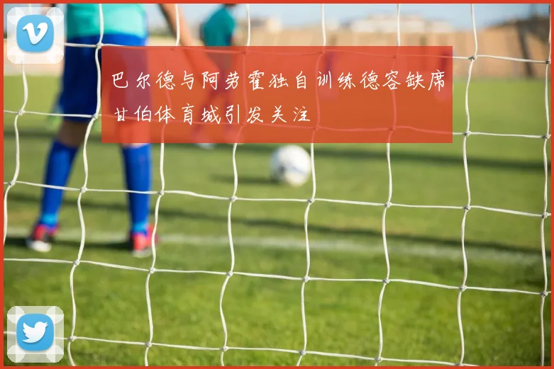 巴尔德与阿劳霍独自训练德容缺席甘伯体育城引发关注