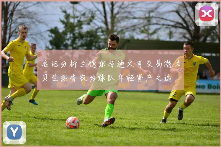 名记分析兰德尔与迪文可交易潜力贝兰热香农为球队年轻资产之选