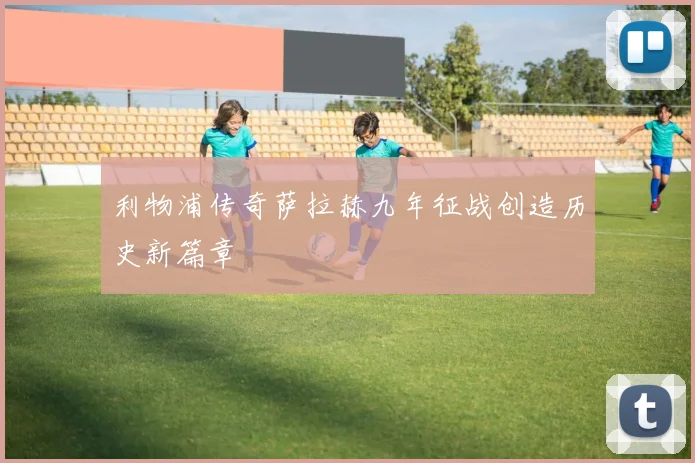 利物浦传奇萨拉赫九年征战创造历史新篇章