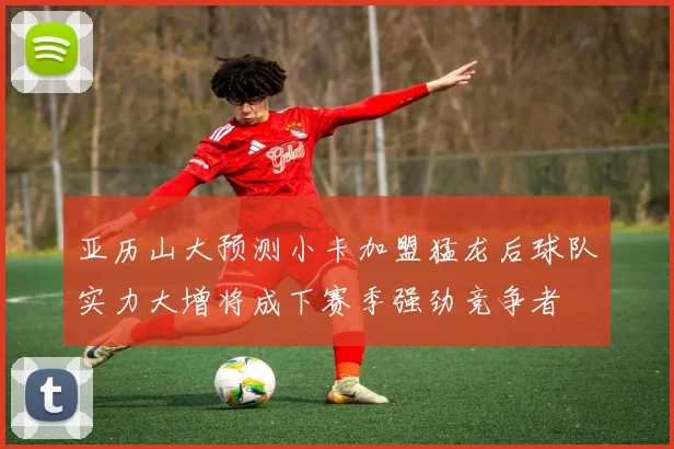 亚历山大预测小卡加盟猛龙后球队实力大增将成下赛季强劲竞争者
