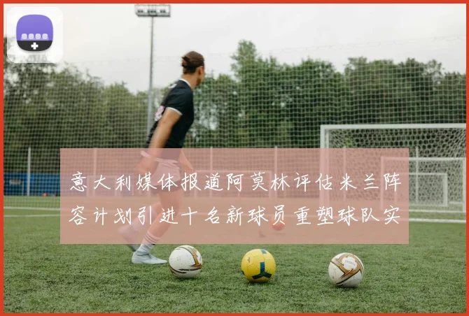 意大利媒体报道阿莫林评估米兰阵容计划引进十名新球员重塑球队实力