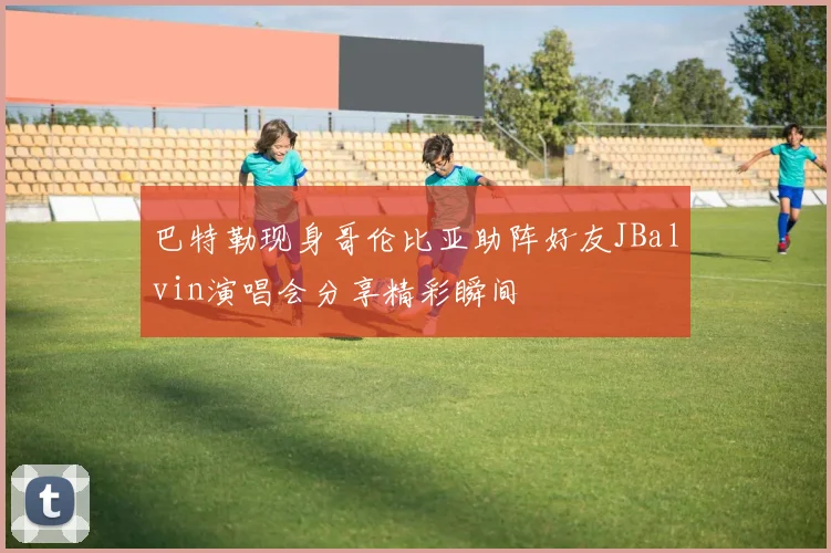 巴特勒现身哥伦比亚助阵好友JBalvin演唱会分享精彩瞬间