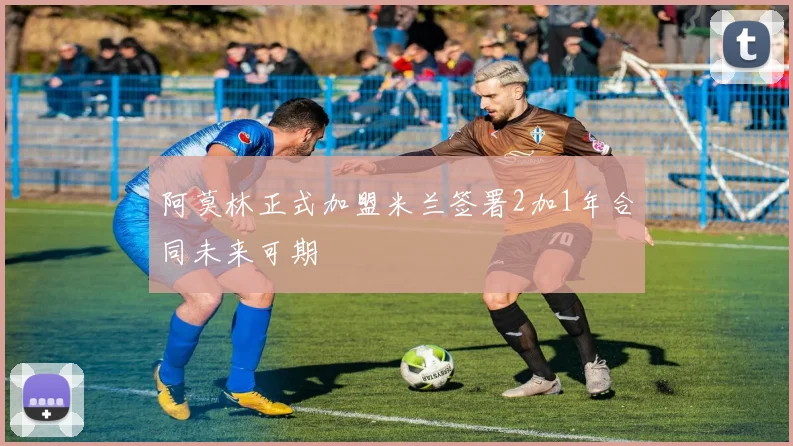 阿莫林正式加盟米兰签署2加1年合同未来可期