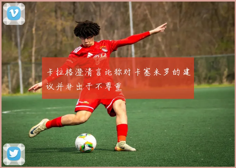 卡拉格澄清言论称对卡塞米罗的建议并非出于不尊重