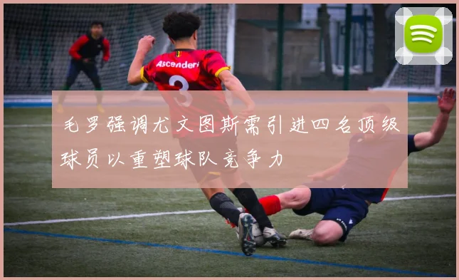 毛罗强调尤文图斯需引进四名顶级球员以重塑球队竞争力