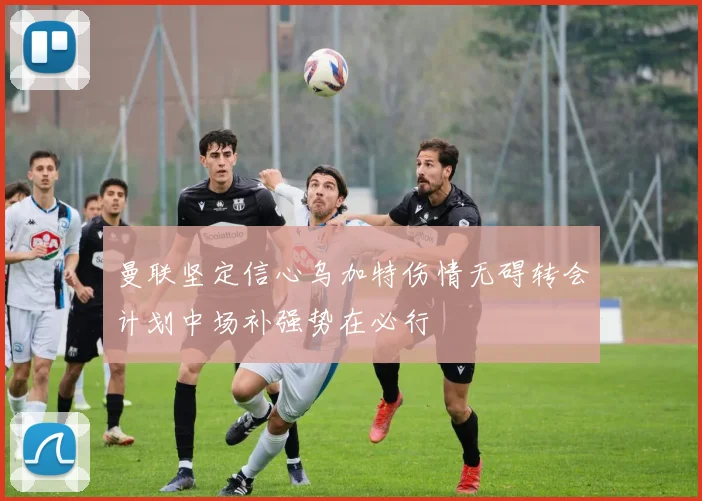 曼联坚定信心乌加特伤情无碍转会计划中场补强势在必行