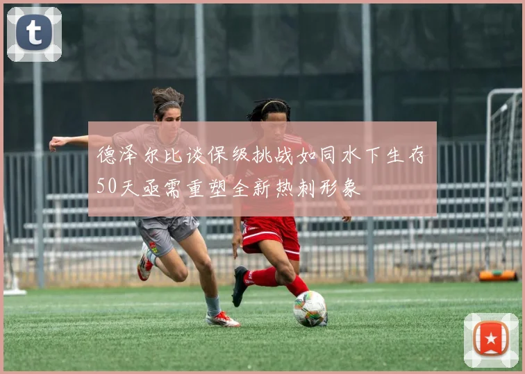 德泽尔比谈保级挑战如同水下生存50天亟需重塑全新热刺形象