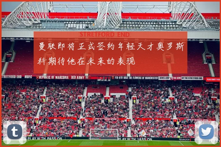 曼联即将正式签约年轻天才奥罗斯科期待他在未来的表现