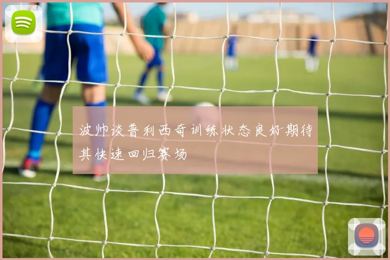 波帅谈普利西奇训练状态良好期待其快速回归赛场