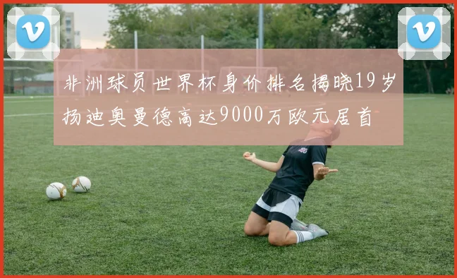 非洲球员世界杯身价排名揭晓19岁扬迪奥曼德高达9000万欧元居首